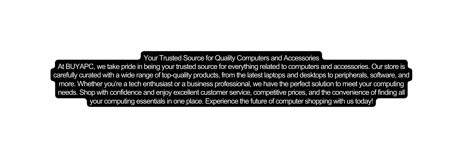 Your Trusted Source for Quality Computers and Accessories At BUYAPC we take pride in being your trusted source for everything related to computers and accessories Our store is carefully curated with a wide range of top quality products from the latest laptops and desktops to peripherals software and more Whether you re a tech enthusiast or a business professional we have the perfect solution to meet your computing needs Shop with confidence and enjoy excellent customer service competitive prices and the convenience of finding all your computing essentials in one place Experience the future of computer shopping with us today